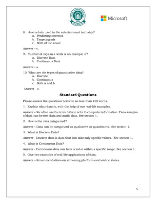 5
8. How is data used in the entertainment industry?
a. Predicting interests
b. Targeting ads
c. Both of the above
Answer – c.
9. Number of days in a week is an example of?
a. Discrete Data
b. Continuous Data
Answer – a.
10. What are the types of quantitative data?
a. Discrete
b. Continuous
c. Both a and b
Answer – c.
Standard Questions
Please answer the questions below in no less than 100 words.
1. Explain what data is, with the help of two real-life examples.
Answer – We often use the term data to refer to computer information. Two examples
of data can be text data and audio data. See section 1.
2. How is the data categorized?
Answer – Data can be categorized as qualitative or quantitative. See section 1.
3. What is Discrete Data?
Answer - Discrete data is data that can take only specific values. See section 1.
4. What is Continuous Data?
Answer - Continuous data can have a value within a specific range. See section 1.
5. Give two examples of real-life applications of data.
Answer – Recommendations on streaming platforms and online stores.
 