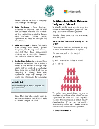 9
clearer picture of how a company
should shape its strategy.
3. Data Engineer - Data Engineer
examines not only the Data for their
own business but also that of third
parties. In addition to mining data, a
data engineer creates robust
algorithms to help to analyze the
data further.
4. Data Architect - Data Architects
work closely with users, system
designers, and developers to create a
blueprint that data management
systems use to centralize, integrate
and maintain the data sources.
5. Senior Data Scientist - Senior Data
Scientists anticipate the business's
needs in the future. Although they
might not be involved in gathering
data, they play a high-level role in
analyzing it. Using their vast
experience, they can design and
create new standards for analyzing
data. They can also create ways to
use statistical data and develop tools
to further analyze the data.
3. What does Data Science
help us achieve?
In simple words, data science helps us
answer different types of questions that
help us achieve various objectives.
Broadly, these questions can be divided
into five types.
Which class does this belong to - A
or B?
The answers to some questions can only
be from a definite number of options.
For example, will it rain today?
A: Yes/No
Q: Will the weather be hot or cold?
A: Hot/Cold
To make such predictions, we use a
family of algorithms called classification
algorithms. In case we have only two
choices, the mechanism is called binary
classification. If we try to predict
between more than two choices, we use
a multiclass classification algorithm.
Is this an outlier?
Activity 2.2
Which career path would be good for
you? Discuss
 