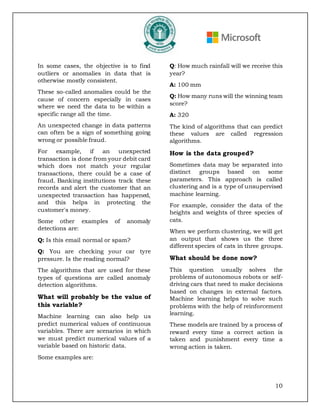 10
In some cases, the objective is to find
outliers or anomalies in data that is
otherwise mostly consistent.
These so-called anomalies could be the
cause of concern especially in cases
where we need the data to be within a
specific range all the time.
An unexpected change in data patterns
can often be a sign of something going
wrong or possible fraud.
For example, if an unexpected
transaction is done from your debit card
which does not match your regular
transactions, there could be a case of
fraud. Banking institutions track these
records and alert the customer that an
unexpected transaction has happened,
and this helps in protecting the
customer's money.
Some other examples of anomaly
detections are:
Q: Is this email normal or spam?
Q: You are checking your car tyre
pressure. Is the reading normal?
The algorithms that are used for these
types of questions are called anomaly
detection algorithms.
What will probably be the value of
this variable?
Machine learning can also help us
predict numerical values of continuous
variables. There are scenarios in which
we must predict numerical values of a
variable based on historic data.
Some examples are:
Q: How much rainfall will we receive this
year?
A: 100 mm
Q: How many runs will the winning team
score?
A: 320
The kind of algorithms that can predict
these values are called regression
algorithms.
How is the data grouped?
Sometimes data may be separated into
distinct groups based on some
parameters. This approach is called
clustering and is a type of unsupervised
machine learning.
For example, consider the data of the
heights and weights of three species of
cats.
When we perform clustering, we will get
an output that shows us the three
different species of cats in three groups.
What should be done now?
This question usually solves the
problems of autonomous robots or self-
driving cars that need to make decisions
based on changes in external factors.
Machine learning helps to solve such
problems with the help of reinforcement
learning.
These models are trained by a process of
reward every time a correct action is
taken and punishment every time a
wrong action is taken.
 