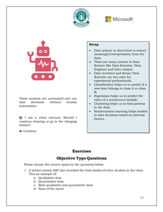 11
These systems are automated and can
take decisions without human
intervention.
Q: I am a robot vacuum. Should I
continue cleaning or go to the charging
station?
A: Continue
Exercises
Objective Type Questions
Please choose the correct option in the questions below.
1. A school named ABC has recorded the total marks of every student in the class.
This an example of:
a. Qualitative data
b. Quantitative data
c. Both qualitative and quantitative data
d. None of the above
Recap
• Data science is about how to extract
meaningful interpretation from the
data.
• There are many careers in Data
Science like Data Scientist, Data
Engineer and Data analyst.
• Data Architect and Senior Data
Scientist are two roles for
experienced professionals.
• Classification helps us to predict if a
new item belongs to class A or class
B.
• Regression helps us to predict the
value of a continuous variable.
• Clustering helps us to find patterns
in the data.
• Reinforcement learning helps models
to take decisions based on external
factors.
 