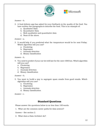 12
Answer – b.
2. A food delivery app has asked for your feedback on the quality of the food. You
have written two paragraphs to describe the food. This is an example of:
a. Qualitative Data
b. Quantitative Data
c. Both qualitative and quantitative data
d. None of the above
Answer – a.
3. It would help if you predicted what the temperature would be for next Friday.
Which algorithm will you use?
a. Clustering
b. Regression
c. Anomaly detection
d. Binary classification
Answer – b.
4. You need to predict if your car tire will last for the next 1000 km. Which algorithm
will you use?
a. Clustering
b. Regression
c. Anomaly detection
d. Binary classification
Answer – b.
5. You want to build a way to segregate spam emails from good emails. Which
algorithm will you use?
a. Clustering
b. Regression
c. Anomaly detection
d. Binary classification
Answer – c.
Standard Questions
Please answer the questions below in no less than 100 words.
1. What are the common career paths for data science?
Answer – See section 2.
2. What does a Data Architect do?
 