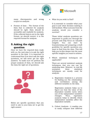 17
many discrepancies and wrong
output on analysis.
• Format of data - The format of the
Data that is collected for analysis
should be right. Data should be
accessible and readable for analysis.
If the collected data is not in the right
format, we should convert it to the
required format for analysis.
5. Asking the right
question
Once we have the required data ready
with us, the next step is to ask the right
question to the data. It is important to
understand that if we don't ask the right
questions, we will never get the right
answers. To make sure we perform the
proper analysis of data, we should ask
the data the right set of questions.
Below are specific questions that you
need to ask to your data set to get the
right answer:
• What do you wish to find?
It is essential to consider what your
goal is and what decision-making it
will facilitate. What outcome from the
analysis would you consider a
success?
These initial analysis questions are
important to guide you through the
process and help focus on valuable
insights. You can start by
brainstorming and preparing a draft
guideline for specific questions you
want to find from the data. This will
help you to dive deeper into the more
specific insights you want to achieve.
• Which statistical techniques are
applicable?
There are several statistical analysis
techniques that you can use for
analyzing data. However, in real-life
scenarios, three statistical
techniques are mostly used for
analysis:
a. Regression Analysis is a process
for finding out the relationships
and correlations among the
different variables in the data.
Regression analysis helps us to
figure out how the value of the
dependent variable varies when
one of the independent variables’
changes. Thus, regression
analysis helps to identify which
independent variables affect the
dependent variable.
b. Cohort Analysis – it enables you
to easily compare how different
 
