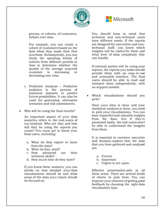18
groups, or cohorts, of customers,
behave over time.
For example, you can create a
cohort of customers based on the
date when they made their first
purchase. Subsequently, you can
study the spending trends of
cohorts from different periods in
time to determine whether the
quality of the average acquired
customer is increasing or
decreasing over time.
c. Predictive Analysis – Predictive
analytics is the process of
historical datasets to predict
future possibilities. It can also be
used for generating alternative
scenarios and risk assessments.
• Who will be using the final results?
An important aspect of your data
analytics refers to the end-users of
our analysis. Who are they and how
will they be using the reports you
create? You must get to know your
final users, including:
a. What do they expect to learn
from the data?
b. What do they need?
c. How advanced are their
technical skills?
d. How much time do they have?
If you know these answers, you can
decide on how detailed your data
visualizations should be and what
areas of the data your report should
be focused on.
You should keep in mind that
technical and non-technical users
have different needs. If the reports
are designed for executives and non-
technical staff, you know which
insights will be useful for them and
what level of data complexity they
can handle.
If external parties will be using your
reports, the reports you make should
provide them with an easy-to-use
and actionable interface. The final
users should be able to read and
interpret them independently, with
no support needed.
• Which visualizations should you
pick?
Once your data is clean and your
statistical analysis is done, you need
to pick your visualizations. You can
have impactful and valuable insights
from the data, but if they're
presented badly, the end-users won't
be able to understand the insights
from them.
It is essential to convince executive
and decision-makers that the data
that you have gathered and analyzed
are:
a. Correct
b. Important
c. Urgent to act upon
Effective presentation aids in all
these areas. There are several kinds
of charts to pick from. You can
improve your chances of getting good
feedback by choosing the right data
visualization type.
 