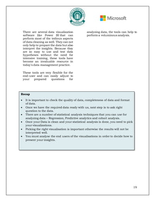 19
There are several data visualization
software like Power BI that can
perform most of the tedious aspects
of data cleaning as well. They can not
only help to prepare the data but also
interpret the insights. Because they
are so easy to use and test data
hypotheses without the need for
intensive training, these tools have
become an invaluable resource in
today's data management practice.
These tools are very flexible for the
end-user and can easily adjust to
your prepared questions for
analyzing data, the tools can help to
perform a voluminous analysis.
Recap
• It is important to check the quality of data, completeness of data and format
of data.
• Once we have the required data ready with us, next step is to ask right
question to the data.
• There are a number of statistical analysis techniques that you can use for
analyzing data – Regression, Predictive analytics and cohort analysis.
• Once your Data is clean and your statistical analysis is done, you need to pick
your visualizations.
• Picking the right visualisation is important otherwise the results will not be
interpreted well.
• You must analyse the end users of the visualisations in order to decide how to
present your insights.
 