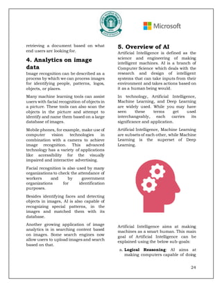 24
retrieving a document based on what
end users are looking for.
4. Analytics on image
data
Image recognition can be described as a
process by which we can process images
for identifying people, patterns, logos,
objects, or places.
Many machine learning tools can assist
users with facial recognition of objects in
a picture. These tools can also scan the
objects in the picture and attempt to
identify and name them based on a large
database of images.
Mobile phones, for example, make use of
computer vision technologies in
combination with a camera to achieve
image recognition. This advanced
technology has a variety of applications
like accessibility for the visually
impaired and interactive advertising.
Facial recognition is also used by many
organizations to check the attendance of
workers and by government
organizations for identification
purposes.
Besides identifying faces and detecting
objects in images, AI is also capable of
recognizing special patterns, in the
images and matched them with its
database.
Another growing application of image
analytics is in searching content based
on images. Some search engines now
allow users to upload images and search
based on that.
5. Overview of AI
Artificial Intelligence is defined as the
science and engineering of making
intelligent machines. AI is a branch of
Computer Science which deals with the
research and design of intelligent
systems that can take inputs from their
environment and takes actions based on
it as a human being would.
In technology, Artificial Intelligence,
Machine Learning, and Deep Learning
are widely used. While you may have
seen these terms get used
interchangeably, each carries its
significance and application.
Artificial Intelligence, Machine Learning
are subsets of each other, while Machine
Learning is the superset of Deep
Learning.
Artificial Intelligence aims at making
machines as a smart human. This main
goal of Artificial Intelligence can be
explained using the below sub-goals:
a. Logical Reasoning: AI aims at
making computers capable of doing
 