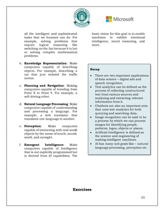 25
all the intelligent and sophisticated
tasks that we humans can do. For
example, solving problems that
require logical reasoning like
switching on the fan because it is hot
or solving complex mathematical
problems.
b. Knowledge Representation: Make
computers capable of describing
objects. For example, describing a
car that just violated the traffic
norms.
c. Planning and Navigation: Making
computers capable of traveling from
Point X to Point Y. For example, a
self-driving robot.
d. Natural Language Processing: Make
computers capable of understanding
and processing a language. For
example, a web translator that
translates one language to another.
e. Perception: Make computers
capable of interacting with real-world
objects by the sense of touch, sound,
smell, and eyesight.
f. Emergent Intelligence: Make
computers capable of Intelligence
that is not explicitly programmed but
is derived from AI capabilities. The
basic vision for this goal is to enable
machines to exhibit emotional
intelligence, moral reasoning, and
more.
Exercises
Recap
• There are two important applications
of data science – digital ads and
speech recognition.
• Text analytics can be defined as the
process of collecting unstructured
text from various sources and
analyzing and extracting relevant
information from it.
• Chatbots are also an important area
that uses text analytics for both
querying and searching data.
• Image recognition can be said to be
a process by which we can process
images for identifying people,
patterns, logos, objects or places.
• Artificial Intelligence is defined as
the science and engineering of
making intelligent machines.
• AI has many sub goals like – natural
language processing, perception etc.
 
