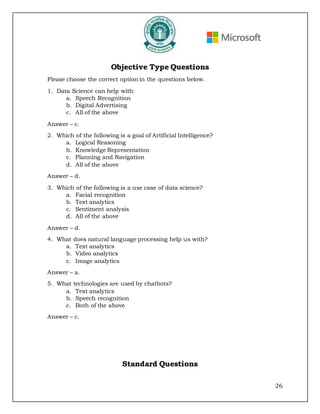26
Objective Type Questions
Please choose the correct option in the questions below.
1. Data Science can help with:
a. Speech Recognition
b. Digital Advertising
c. All of the above
Answer – c.
2. Which of the following is a goal of Artificial Intelligence?
a. Logical Reasoning
b. Knowledge Representation
c. Planning and Navigation
d. All of the above
Answer – d.
3. Which of the following is a use case of data science?
a. Facial recognition
b. Text analytics
c. Sentiment analysis
d. All of the above
Answer – d.
4. What does natural language processing help us with?
a. Text analytics
b. Video analytics
c. Image analytics
Answer – a.
5. What technologies are used by chatbots?
a. Text analytics
b. Speech recognition
c. Both of the above
Answer – c.
Standard Questions
 