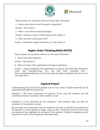 27
Please answer the questions below in no less than 100 words.
1. How is data science used for speech recognition?
Answer - See section 1.
2. Write a use case for analyzing images.
Answer - Cameras used in mobile phones. See section 4.
3. What are some of the goals of AI?
Answer – Perception, logical reasoning, etc. See section 5.
Higher Order Thinking Skills (HOTS)
Please answer the questions below in no less than 200 words.
1. How is text data analyzed?
Answer - See section 3.
2. What are some of the applications of image recognition?
Answer – Image recognition has applications in several industries like healthcare,
retail, and manufacturing. You can find more examples here -
https://analyticsindiamag.com/8-uses-cases-of-image-recognition-that-we-see-in-
our-daily-lives/
Applied Project
Understanding the mood of the speaker can be very useful. Certain keywords can be
associated with different sentiments.
Example 1: “The news continues to be gloomy.” If you read this sentence you will
understand that the sentiment of the speaker is sad.
Example 2: “I was infuriated by his arrogance.” This sentence tells you that the
sentiment of the speaker is angry.
Discuss with your classmates how text analytics can help us identify the sentiment of
the speaker i.e. if the speaker is happy, angry, or sad. A sentence may have more than
one keywords that highlight the sentiment of the speaker. Provide 2 examples of such
scenarios for each of the sentiments discussed above.
 