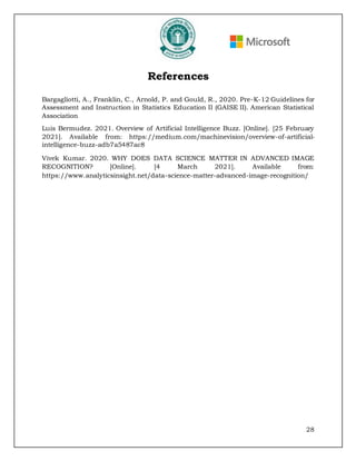28
References
Bargagliotti, A., Franklin, C., Arnold, P. and Gould, R., 2020. Pre-K-12 Guidelines for
Assessment and Instruction in Statistics Education II (GAISE II). American Statistical
Association
Luis Bermudez. 2021. Overview of Artificial Intelligence Buzz. [Online]. [25 February
2021]. Available from: https://medium.com/machinevision/overview-of-artificial-
intelligence-buzz-adb7a5487ac8
Vivek Kumar. 2020. WHY DOES DATA SCIENCE MATTER IN ADVANCED IMAGE
RECOGNITION? [Online]. [4 March 2021]. Available from:
https://www.analyticsinsight.net/data-science-matter-advanced-image-recognition/
 