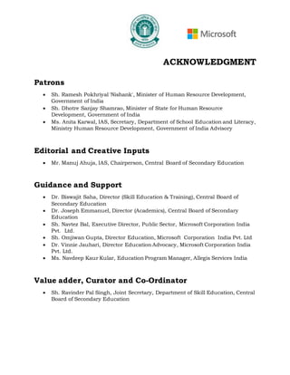 ACKNOWLEDGMENT
Patrons
• Sh. Ramesh Pokhriyal 'Nishank', Minister of Human Resource Development,
Government of India
• Sh. Dhotre Sanjay Shamrao, Minister of State for Human Resource
Development, Government of India
• Ms. Anita Karwal, IAS, Secretary, Department of School Education and Literacy,
Ministry Human Resource Development, Government of India Advisory
Editorial and Creative Inputs
• Mr. Manuj Ahuja, IAS, Chairperson, Central Board of Secondary Education
Guidance and Support
• Dr. Biswajit Saha, Director (Skill Education & Training), Central Board of
Secondary Education
• Dr. Joseph Emmanuel, Director (Academics), Central Board of Secondary
Education
• Sh. Navtez Bal, Executive Director, Public Sector, Microsoft Corporation India
Pvt. Ltd.
• Sh. Omjiwan Gupta, Director Education, Microsoft Corporation India Pvt. Ltd
• Dr. Vinnie Jauhari, Director Education Advocacy, Microsoft Corporation India
Pvt. Ltd.
• Ms. Navdeep Kaur Kular, Education Program Manager, Allegis Services India
Value adder, Curator and Co-Ordinator
• Sh. Ravinder Pal Singh, Joint Secretary, Department of Skill Education, Central
Board of Secondary Education
 
