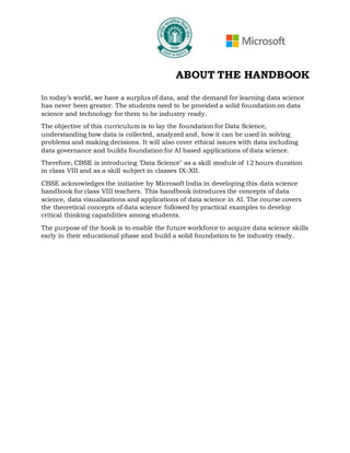 ABOUT THE HANDBOOK
In today’s world, we have a surplus of data, and the demand for learning data science
has never been greater. The students need to be provided a solid foundation on data
science and technology for them to be industry ready.
The objective of this curriculum is to lay the foundation for Data Science,
understanding how data is collected, analyzed and, how it can be used in solving
problems and making decisions. It will also cover ethical issues with data including
data governance and builds foundation for AI based applications of data science.
Therefore, CBSE is introducing ‘Data Science’ as a skill module of 12 hours duration
in class VIII and as a skill subject in classes IX-XII.
CBSE acknowledges the initiative by Microsoft India in developing this data science
handbook for class VIII teachers. This handbook introduces the concepts of data
science, data visualizations and applications of data science in AI. The course covers
the theoretical concepts of data science followed by practical examples to develop
critical thinking capabilities among students.
The purpose of the book is to enable the future workforce to acquire data science skills
early in their educational phase and build a solid foundation to be industry ready.
 