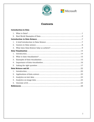 I
Contents
Introduction to Data
1. What is Data? .......................................................................................1
2. Real-World Examples of Data...................................................................2
Introduction to Data Science.........................................................................7
1. A brief introduction to Data Science ..........................................................7
2. Careers in Data science...........................................................................8
3. What does Data Science help us achieve?...................................................9
Data Visualization ......................................................................................14
1. Introduction........................................................................................14
2. What is data visualization?....................................................................15
3. Examples of data visualization ...............................................................15
4. Importance of data visualization.............................................................16
5. Asking the right question ......................................................................17
Data Science and AI....................................................................................22
1. Introduction........................................................................................22
2. Applications of data science...................................................................23
3. Analytics on text data ...........................................................................23
4. Analytics on image data ........................................................................24
5. Overview of AI .....................................................................................24
References.................................................................................................28
 