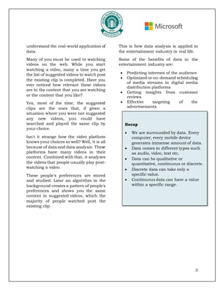 3
understand the real-world application of
data.
Many of you must be used to watching
videos on the web. While you start
watching a video, many a time you get
the list of suggested videos to watch post
the existing clip is completed. Have you
ever noticed how relevant these videos
are to the content that you are watching
or the content that you like?
Yes, most of the time, the suggested
clips are the ones that, if given a
situation where you were not suggested
any new videos, you could have
searched and played the same clip by
your choice.
Isn't it strange how the video platform
knows your choices so well? Well, it is all
because of data and data analysis. These
platforms have many videos in their
content. Combined with that, it analyses
the videos that people usually play post-
watching a video.
These people's preferences are stored
and studied. Later an algorithm in the
background creates a pattern of people's
preferences and shows you the same
content in suggested videos, which the
majority of people watched post the
existing clip.
This is how data analysis is applied in
the entertainment industry in real life.
Some of the benefits of data in the
entertainment industry are:
• Predicting interests of the audience
• Optimized or on-demand scheduling
of media streams in digital media
distribution platforms
• Getting insights from customer
reviews
• Effective targeting of the
advertisements
Recap
• We are surrounded by data. Every
computer, every mobile device
generates immense amount of data.
• Data comes in different types such
as audio, video, text etc.
• Data can be qualitative or
quantitative, continuous or discrete.
• Discrete data can take only a
specific value.
• Continuous data can have a value
within a specific range.
 