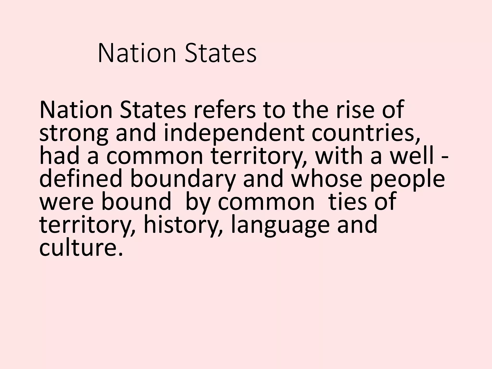 Nation States
Nation States refers to the rise of
strong and independent countries,
had a common territory, with a well -
defined boundary and whose people
were bound by common ties of
territory, history, language and
culture.
 