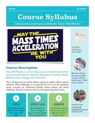 Course Description
Class VIII Physics is a term long course, in which most of the
course concentrates on classical mechanics, including motion,
Newton's laws, energy, and momentum.
This is the first time you will be asked to apply your algebra skills to science
problems. While challenging, it is important for you to see the disciplines
merge. Concepts are illuminated through various projects and design
challenges. The term concludes with the ever-popular Egg Drop Contest. 
Location
300 Building
Room #308
Meeting Times
Monday 10:20AM
Tuesday 9:00AM
Wednesday 1:20PM
Friday 1:20PM
Contact Info
justinjoslin@
waterfordschool.org
(603)290-2511
MOTION
We will learn how to
describe and measure
the motion of an
object.
1
NEWTON'S LAWS
We will learn how
forces change an
object's motion and the
laws that govern this.
2
MOMENTUM
We will learn how the
motion of an object is
affected by that of
another object.
3
MR JOSLIN FALL TERM 2017
Course Syllabus
Information and expectations for Class VIII Physics
 