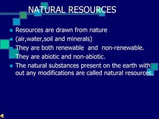 NATURAL RESOURCES
 Resources are drawn from nature
 (air,water,soil and minerals)
 They are both renewable and non-renewable.
 They are abiotic and non-abiotic.
 The natural substances present on the earth with
out any modifications are called natural resources.
 