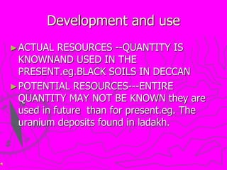 Development and use
►ACTUAL RESOURCES --QUANTITY IS
KNOWNAND USED IN THE
PRESENT.eg.BLACK SOILS IN DECCAN
►POTENTIAL RESOURCES---ENTIRE
QUANTITY MAY NOT BE KNOWN they are
used in future than for present.eg. The
uranium deposits found in ladakh.
 