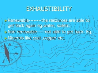 EXHAUSTIBILITY
►Renewable--------the resources are able to
get back again eg.water, soiletc.
►Non-renewable-----not able to get back. Eg.
►Minerals like coal .copper etc.
 