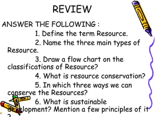 REVIEW
ANSWER THE FOLLOWING :
1. Define the term Resource.
2. Name the three main types of
Resource.
3. Draw a flow chart on the
classifications of Resource?
4. What is resource conservation?
5. In which three ways we can
conserve the Resources?
6. What is sustainable
development? Mention a few principles of it
 