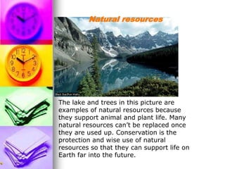 The lake and trees in this picture are
examples of natural resources because
they support animal and plant life. Many
natural resources can’t be replaced once
they are used up. Conservation is the
protection and wise use of natural
resources so that they can support life on
Earth far into the future.
Natural resources
 
