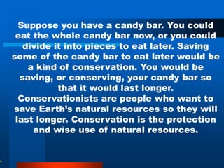 Suppose you have a candy bar. You could
eat the whole candy bar now, or you could
divide it into pieces to eat later. Saving
some of the candy bar to eat later would be
a kind of conservation. You would be
saving, or conserving, your candy bar so
that it would last longer.
Conservationists are people who want to
save Earth’s natural resources so they will
last longer. Conservation is the protection
and wise use of natural resources.
 