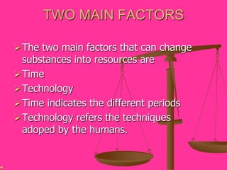 TWO MAIN FACTORS
The two main factors that can change
substances into resources are
Time
Technology
Time indicates the different periods
Technology refers the techniques
adoped by the humans.
 