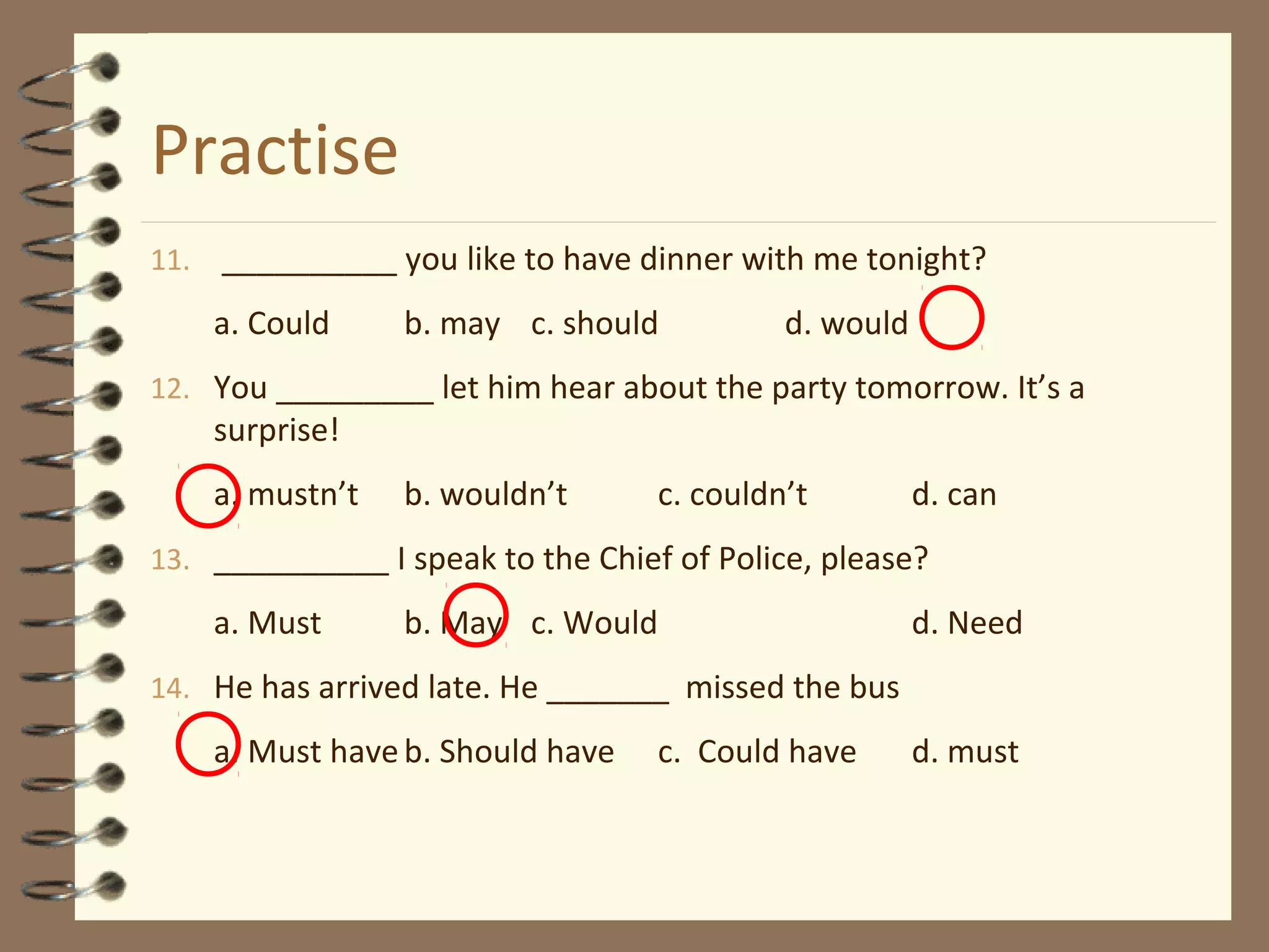 Practise
11. __________ you like to have dinner with me tonight?
a. Could b. may c. should d. would
12. You _________ let him hear about the party tomorrow. It’s a
surprise!
a. mustn’t b. wouldn’t c. couldn’t d. can
13. __________ I speak to the Chief of Police, please?
a. Must b. May c. Would d. Need
14. He has arrived late. He _______ missed the bus
a. Must haveb. Should have c. Could have d. must
 