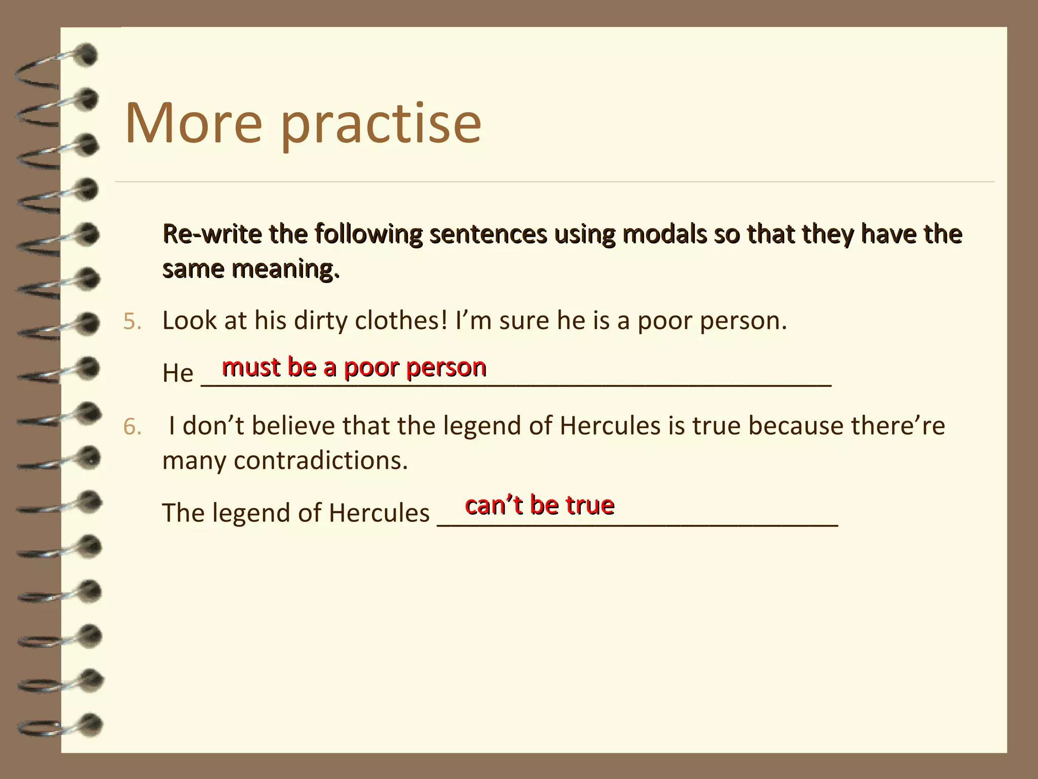 More practise
Re-write the following sentences using modals so that they have theRe-write the following sentences using modals so that they have the
same meaning.same meaning.
5. Look at his dirty clothes! I’m sure he is a poor person.
He ____________________________________________
6. I don’t believe that the legend of Hercules is true because there’re
many contradictions.
The legend of Hercules ____________________________
must be a poor personmust be a poor person
can’t be truecan’t be true
 
