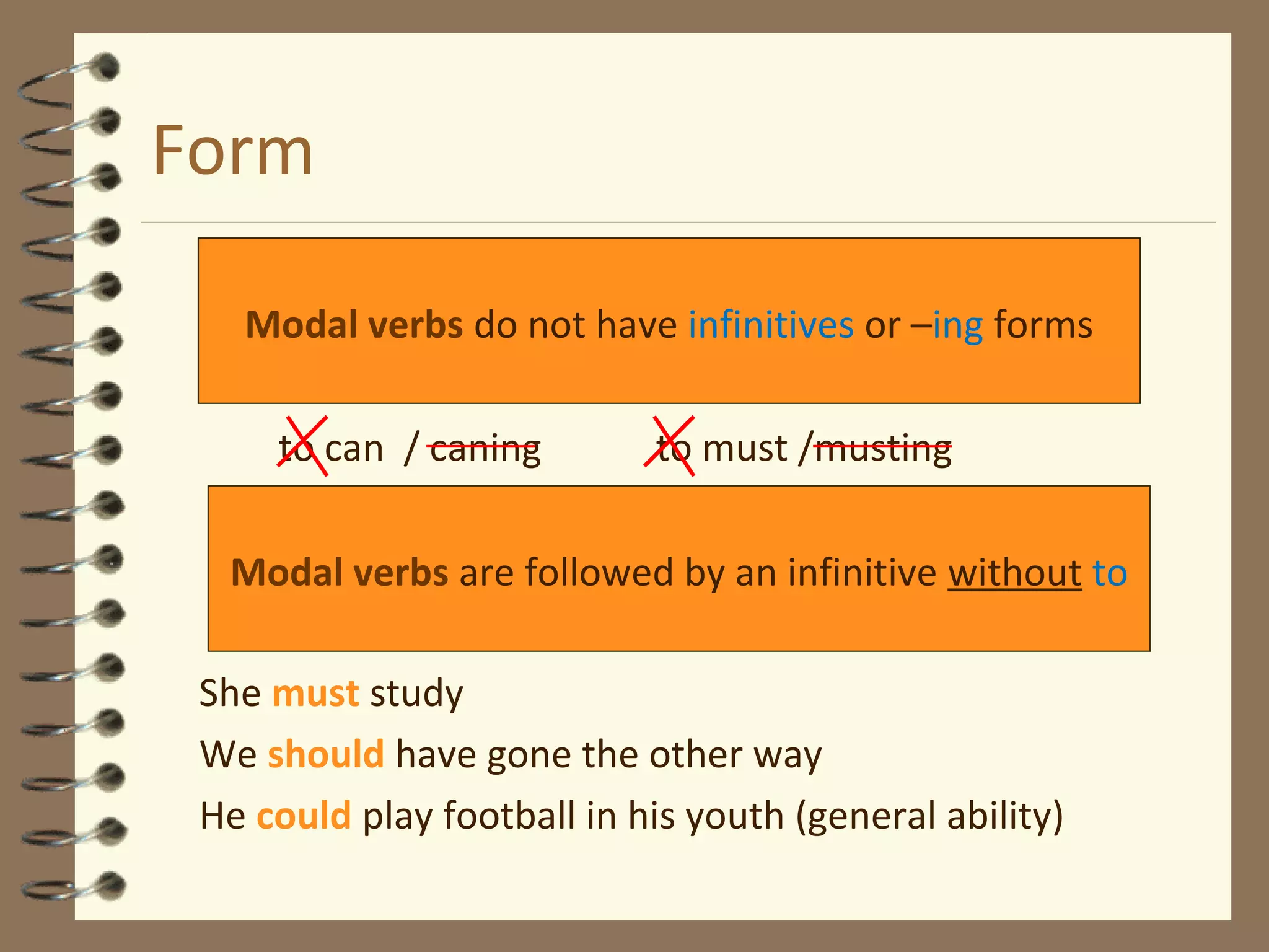 Form
to can / caning to must /musting
She must study
We should have gone the other way
He could play football in his youth (general ability)
Modal verbs do not have infinitives or –ing forms
Modal verbs are followed by an infinitive without to
 