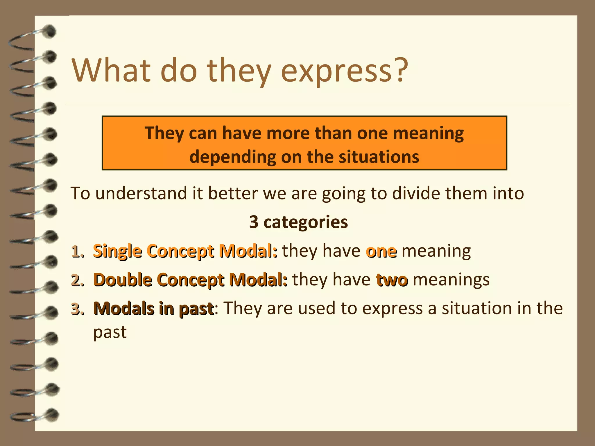 What do they express?
To understand it better we are going to divide them into
3 categories
1.1. Single Concept Modal:Single Concept Modal: they have oneone meaning
2.2. Double Concept Modal:Double Concept Modal: they have twotwo meanings
3.3. Modals in pastModals in past: They are used to express a situation in the
past
They can have more than one meaning
depending on the situations
 