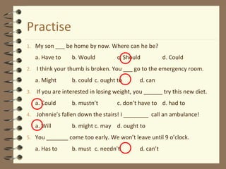 Practise
1. My son ___ be home by now. Where can he be?
a. Have to b. Would c. Should d. Could
2. I think your thumb is broken. You ___ go to the emergency room.
a. Might b. could c. ought to d. can
3. If you are interested in losing weight, you ______ try this new diet.
a. Could b. mustn’t c. don’t have to d. had to
4. Johnnie’s fallen down the stairs! I ________ call an ambulance!
a. Will b. might c. may d. ought to
5. You _______ come too early. We won’t leave until 9 o’clock.
a. Has to b. must c. needn’t d. can’t
 