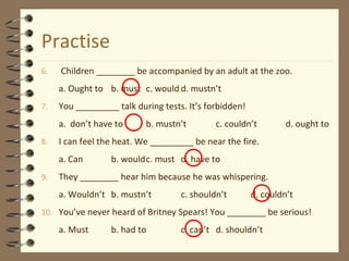 Practise
6. Children ________ be accompanied by an adult at the zoo.
a. Ought to b. must c. would d. mustn’t
7. You _________ talk during tests. It’s forbidden!
a. don’t have to b. mustn’t c. couldn’t d. ought to
8. I can feel the heat. We _________ be near the fire.
a. Can b. wouldc. must d. have to
9. They ________ hear him because he was whispering.
a. Wouldn’t b. mustn’t c. shouldn’t d. couldn’t
10. You’ve never heard of Britney Spears! You ________ be serious!
a. Must b. had to c. can’t d. shouldn’t
 