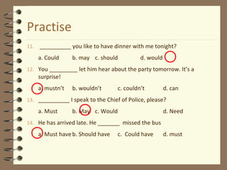 Practise
11. __________ you like to have dinner with me tonight?
a. Could b. may c. should d. would
12. You _________ let him hear about the party tomorrow. It’s a
surprise!
a. mustn’t b. wouldn’t c. couldn’t d. can
13. __________ I speak to the Chief of Police, please?
a. Must b. May c. Would d. Need
14. He has arrived late. He _______ missed the bus
a. Must haveb. Should have c. Could have d. must
 