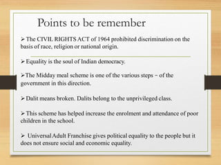 Points to be remember
The CIVIL RIGHTSACT of 1964 prohibited discrimination on the
basis of race, religion or national origin.
Equality is the soul of Indian democracy.
The Midday meal scheme is one of the various steps – of the
government in this direction.
Dalit means broken. Dalits belong to the unprivileged class.
This scheme has helped increase the enrolment and attendance of poor
children in the school.
 UniversalAdult Franchise gives political equality to the people but it
does not ensure social and economic equality.
 