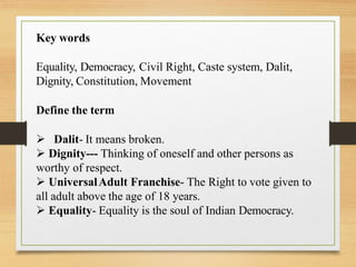 Key words
Equality, Democracy, Civil Right, Caste system, Dalit,
Dignity, Constitution, Movement
Define the term
 Dalit- It means broken.
 Dignity--- Thinking of oneself and other persons as
worthy of respect.
 UniversalAdult Franchise- The Right to vote given to
all adult above the age of 18 years.
 Equality- Equality is the soul of Indian Democracy.
 