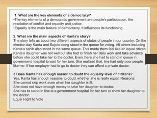 1. What are the key elements of a democracy?
•The key elements of a democratic government are people’s participation, the
resolution of conflict and equality and justice.
•Equality is the main feature of democracry. It influences its functioning.
2. What are the main aspects of Kanta’s story?
The story tells us about two different aspects of status of people in our country. On the
election day Kanta and Sujata along stood in the queue for voting. All others including
Kanta’s sahib also stood in the same queue. This made them feel like an equal citizen.
Kanta’s daughter was not well but she had to finish her daily work and take advance
before she could take her to the doctor. Even there she had to stand in queue in
government hospital to wait for her turn. She realized that, line had only poor people
like her. If her employer had to go to doctor they can afford a private doctor.
3.Does Kanta has enough reason to doubt the equality level of citizens?
Yes, Kanta has enough reasons to doubt whether she is really equal. Reasons:
She cannot skip work even when her daughter is ill.
She does not have enough money to take her daughter to doctor.
She has to stand in line at a government hospital for her turn to show her daughter to
the doctor.
Equal Right to Vote
 