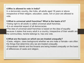 4.Who is allowed to vote in India?
In a democratic country, like India, all adults aged 18 years or above
irrespective of their religion, education, caste, rich or poor are allowed to
vote.
5.What is universal adult franchise? What is the basis of it?
•Voting right to all adults is called universal adult franchise.
•It is an essential aspect of all democracies.
•The idea of universal adult franchise is based on the idea of equality
because it states that every adult in a country, irrespective of their wealth and
the communities, he/she belongs to, has one vote.
6.What are the basis on which we are treated unequally?
•Caste, religion, class background whether we are male or female—are often
the things that determine why we are treated unequally.
•Omprakash Valmiki and the Ansaris are being treated unequally on the basis
of differences of caste and religion.
 