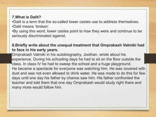 7.What is Dalit?
•Dalit is a term that the so-called lower castes use to address themselves.
•Dalit means ‘broken’.
•By using this word, lower castes point to how they were and continue to be
seriously discriminated against.
8.Briefly write about the unequal treatment that Omprakash Valmiki had
to face in his early years.
Omprakash Valmiki in his autobiography, Joothan, wrote about his
experience. During his schooling days he had to sit on the floor outside the
class. In class IV he had to sweep the school and a huge playground.
He became a spectacle for everyone was watching him. He was covered with
dust and was not even allowed to drink water. He was made to do this for few
days until one day his father by chance saw him. His father confronted the
teacher and told them that one day Omprakash would study right there and
many more would follow him.
 