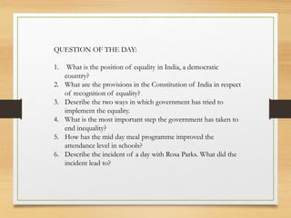 QUESTION OF THE DAY:
1. What is the position of equality in India, a democratic
country?
2. What are the provisions in the Constitution of India in respect
of recognition of equality?
3. Describe the two ways in which government has tried to
implement the equality.
4. What is the most important step the government has taken to
end inequality?
5. How has the mid day meal programme improved the
attendance level in schools?
6. Describe the incident of a day with Rosa Parks. What did the
incident lead to?
 