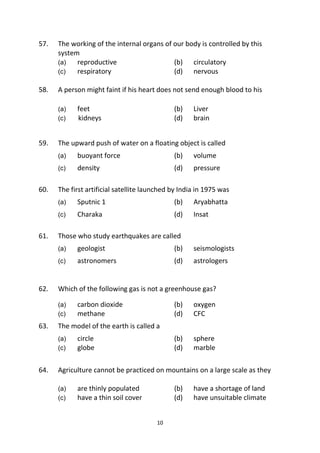 10
57. The working of the internal organs of our body is controlled by this
system
(a) reproductive (b) circulatory
(c) respiratory (d) nervous
58. A person might faint if his heart does not send enough blood to his
(a) feet (b) Liver
(c) kidneys (d) brain
59. The upward push of water on a floating object is called
(a) buoyant force (b) volume
(c) density (d) pressure
60. The first artificial satellite launched by India in 1975 was
(a) Sputnic 1 (b) Aryabhatta
(c) Charaka (d) Insat
61. Those who study earthquakes are called
(a) geologist (b) seismologists
(c) astronomers (d) astrologers
62. Which of the following gas is not a greenhouse gas?
(a) carbon dioxide (b) oxygen
(c) methane (d) CFC
63. The model of the earth is called a
(a) circle (b) sphere
(c) globe (d) marble
64. Agriculture cannot be practiced on mountains on a large scale as they
(a) are thinly populated (b) have a shortage of land
(c) have a thin soil cover (d) have unsuitable climate
 