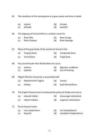 11
65. The condition of the atmosphere at a given place and time is called
(a) season (b) climate
(c) altitude (d) weather
66. The highway of Central Africa is another name for
(a) River Nile (b) River Congo
(c) River Zimbani (d) River Kwango
67. Most of the grasslands of the world are found in the
(a) Tropical Zone (b) Temperate Zone
(c) Torrid Zone (d) Frigid Zone
68. Any sound louder than 90 decibels can cause
(a) asthma (b) digestive problems
(c) typhoid (d) loss of hearing
69. Aligarh Muslim University is associated with
(a) Rabindranath Tagore (b) Tansen
(c) Kalidas (d) Syed Ahmad Khan
70. The English Government introduced the policy of divide and rule to
(a) educate Indian (b) encourage nationalism
(c) reform Indians (d) suppress nationalism
71. Purna Swaraj means
(a) non-cooperation (b) civil disobedience
(c) boycott (d) complete Independence
 