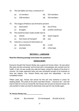12
72. The Lok Sabha can have a maximum of
(a) 12 members (b) 552 members
(c) 238 members (d) 543 members
73. The League of Nations was formed to prevent
(a) destruction (b) loss of lives
(c) droughts (d) another world war
74. The world has been made smaller due to
(a) wheels (b) steam engines
(c) fast means of transport (d) cars
75. Internet is a source of information on
(a) documentaries (b) e-mail
(c) any topic (d) a few topic
SECTION C – LANGUAGE
Read the following passage and answer the questions.
HORACE DENBY
Everyone thought that Horace Denby was a good and honest citizen. He was about
fifty years old and unmarried, and he lived with a housekeeper who worried over his
health. In fact, he was usually very well and happy, except for attacks of hay fever in
summer. He made expensive locks and was successful enough at his business to
have two helpers. Yes, Horace Denby was good and respectable – but not
completely honest.
Fifteen years ago, Horace had served his first and only sentence in prison for
stealing jewels. The priest at the prison had liked Horace – everyone did – and had
tried to help him to live an honest life. But Horace did not want to become honest. He
only wanted to make sure that his dishonesty never got him into trouble again.
76. Horace Denby was__________________
(A) old (B) unmarried (C) handicapped (D) both (a) & (b)
 