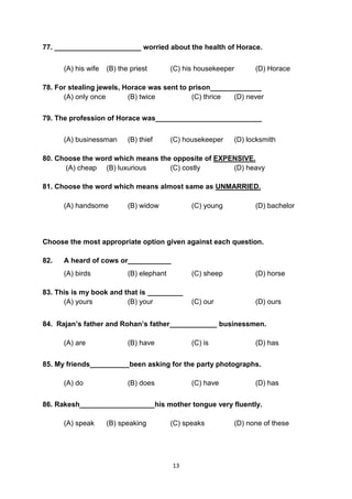 13
77. ______________________ worried about the health of Horace.
(A) his wife (B) the priest (C) his housekeeper (D) Horace
78. For stealing jewels, Horace was sent to prison_____________
(A) only once (B) twice (C) thrice (D) never
79. The profession of Horace was___________________________
(A) businessman (B) thief (C) housekeeper (D) locksmith
80. Choose the word which means the opposite of EXPENSIVE.
(A) cheap (B) luxurious (C) costly (D) heavy
81. Choose the word which means almost same as UNMARRIED.
(A) handsome (B) widow (C) young (D) bachelor
Choose the most appropriate option given against each question.
82. A heard of cows or___________
(A) birds (B) elephant (C) sheep (D) horse
83. This is my book and that is _________
(A) yours (B) your (C) our (D) ours
84. Rajan’s father and Rohan’s father____________ businessmen.
(A) are (B) have (C) is (D) has
85. My friends__________been asking for the party photographs.
(A) do (B) does (C) have (D) has
86. Rakesh___________________his mother tongue very fluently.
(A) speak (B) speaking (C) speaks (D) none of these
 
