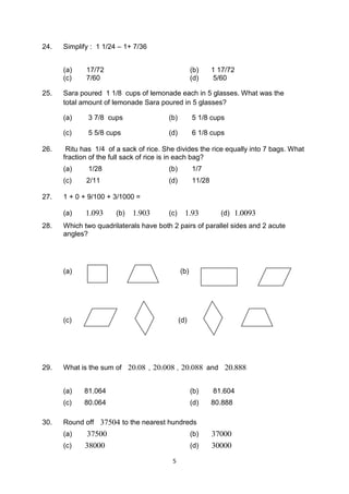5
24. Simplify : 1 1/24 – 1+ 7/36
(a) 17/72 (b) 1 17/72
(c) 7/60 (d) 5/60
25. Sara poured 1 1/8 cups of lemonade each in 5 glasses. What was the
total amount of lemonade Sara poured in 5 glasses?
(a) 3 7/8 cups (b) 5 1/8 cups
(c) 5 5/8 cups (d) 6 1/8 cups
26. Ritu has 1/4 of a sack of rice. She divides the rice equally into 7 bags. What
fraction of the full sack of rice is in each bag?
(a) 1/28 (b) 1/7
(c) 2/11 (d) 11/28
27. 1 + 0 + 9/100 + 3/1000 =
(a) 1.093 (b) 1.903 (c) 1.93 (d) 1.0093
28. Which two quadrilaterals have both 2 pairs of parallel sides and 2 acute
angles?
(a) (b)
(c) (d)
29. What is the sum of 20.08 , 20.008 , 20.088 and 20.888
(a) 81.064 (b) 81.604
(c) 80.064 (d) 80.888
30. Round off 37504 to the nearest hundreds
(a) 37500 (b) 37000
(c) 38000 (d) 30000
 
