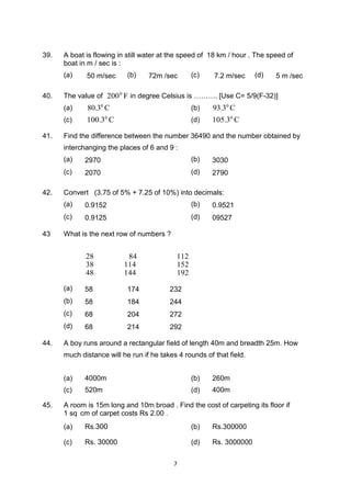 7
39. A boat is flowing in still water at the speed of 18 km / hour . The speed of
boat in m / sec is :
(a) 50 m/sec (b) 72m /sec (c) 7.2 m/sec (d) 5 m /sec
40. The value of 2000
F in degree Celsius is ………. [Use C= 5/9(F-32)]
(a) 80.30
C (b) 93.30
C
(c) 100.30
C (d) 105.30
C
41. Find the difference between the number 36490 and the number obtained by
interchanging the places of 6 and 9 :
(a) 2970 (b) 3030
(c) 2070 (d) 2790
42. Convert (3.75 of 5% + 7.25 of 10%) into decimals:
(a) 0.9152 (b) 0.9521
(c) 0.9125 (d) 09527
43 What is the next row of numbers ?
28 84 112
38 114 152
48 144 192
(a) 58 174 232
(b) 58 184 244
(c) 68 204 272
(d) 68 214 292
44. A boy runs around a rectangular field of length 40m and breadth 25m. How
much distance will he run if he takes 4 rounds of that field.
(a) 4000m (b) 260m
(c) 520m (d) 400m
45. A room is 15m long and 10m broad . Find the cost of carpeting its floor if
1 sq cm of carpet costs Rs 2.00 .
(a) Rs.300 (b) Rs.300000
(c) Rs. 30000 (d) Rs. 3000000
 