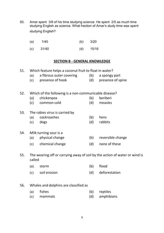 9
50. Amar spent 3/8 of his time studying science. He spent 2/5 as much time
studying English as science. What fraction of Amar’s study time was spent
studying English?
(a) 1/40 (b) 3/20
(c) 31/40 (d) 15/16
SECTION B - GENERAL KNOWLEDGE
51. Which feature helps a coconut fruit to float in water?
(a) a fibrous outer covering (b) a spongy part
(c) presence of hook (d) presence of spine
52. Which of the following is a non-communicable disease?
(a) chickenpox (b) beriberi
(c) common cold (d) measles
53. The rabies virus is carried by
(a) cockroaches (b) hens
(c) dogs (d) rabbits
54. Milk turning sour is a
(a) physical change (b) reversible change
(c) chemical change (d) none of these
55. The wearing off or carrying away of soil by the action of water or wind is
called
(a) storm (b) flood
(c) soil erosion (d) deforestation
56. Whales and dolphins are classified as
(a) fishes (b) reptiles
(c) mammals (d) amphibians
 