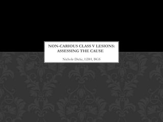 NON-CARIOUS CLASS V LESIONS:
   ASSESSING THE CAUSE
      Nichole Dicke, LDH, BGS
 