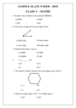 SAMPLE SLATE PAPER - 2018
CLASS V – MATHS
1. The place value of digit 6 in the numerical 256241is
a) 60000 b) 6000
c) 600 d) 60
2. Tick the type of angle for the given figure below
a) Right angle b) Obtuse angle
c) Acute angle d) Straight angle
3. Hundred Thousands is same as
a) 100000 b) 10000
c) 1000000 d) 1000
4. 6 x _______= 90
a) 15 b) 12
c) 9 d) 13
5. The number of angles formed in the closed figure given below is
a) 6 b) 5
c) 4 d) 7
6. Measure of right angles is 90 º, 1/3 of Right angle is
a) 45º b) 30º
 