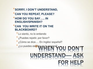 *
*SORRY, I DON’T UNDERSTAND,
*CAN YOU REPEAT, PLEASE?
*HOW DO YOU SAY….. IN
ENGLISH/SPANISH?
*CAN YOU WRITE IT ON THE
BLACKBOARD?
*Lo siento, no lo entiendo
*¿Puedes repetir, por favor?
*¿Cómo se dice…. En Inglés/ español?
*¿Lo puedes escribir en la pizarra?
 