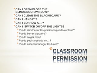 *
*CAN I OPEN/CLOSE THE
BLINDS/DOOR/WINDOW?
*CAN I CLEAN THE BLACKBOARD?
*CAN I HANG IT ?
*CAN I BORROW A….?
*CAN I SWITCH ON/OFF THE LIGHTS?
*Puedo abrir/cerrar las persianas/puerta/ventana?
*Puedo borrar la pizarra?
*Puedo colgar esto?
*Puedo pedir prestado un…?
*Puedo encender/apagar las luces?
 